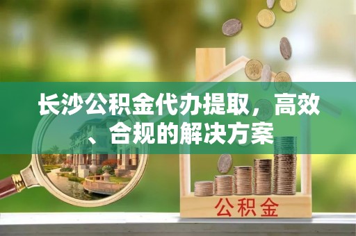 公安长沙公积金代办提取，高效、合规的解决方案