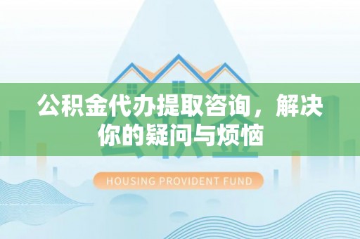 公安公积金代办提取咨询，解决你的疑问与烦恼