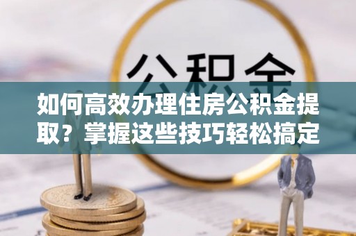 公安如何高效办理住房公积金提取？掌握这些技巧轻松搞定