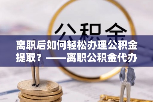公安离职后如何轻松办理公积金提取？——离职公积金代办提取服务详解