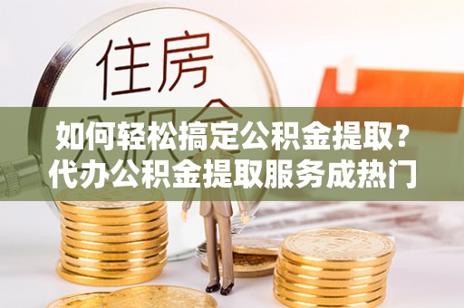 公安如何轻松搞定公积金提取？代办公积金提取服务成热门选择