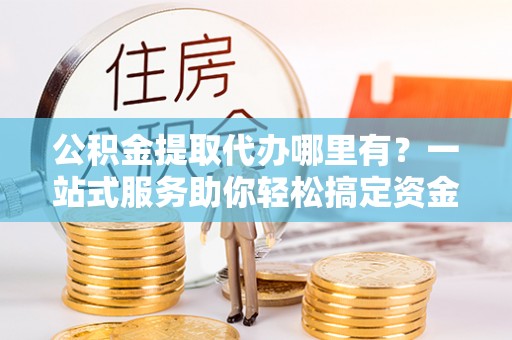 公安公积金提取代办哪里有？一站式服务助你轻松搞定资金难题