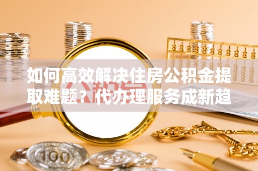 公安如何高效解决住房公积金提取难题？代办理服务成新趋势
