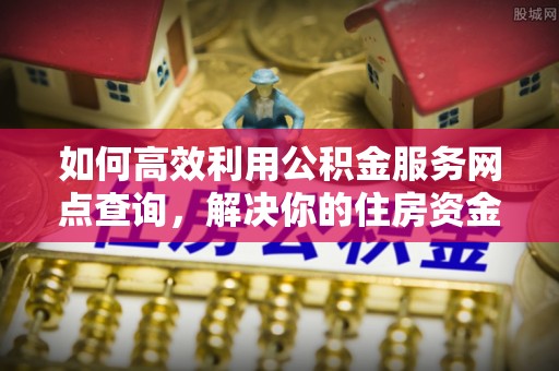 公安如何高效利用公积金服务网点查询，解决你的住房资金难题