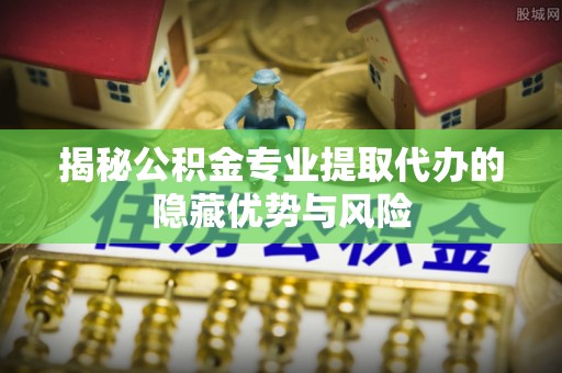 公安揭秘公积金专业提取代办的隐藏优势与风险