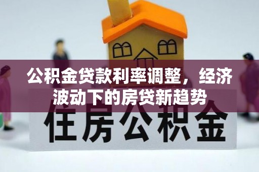 公安公积金贷款利率调整，经济波动下的房贷新趋势