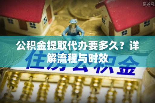 公安公积金提取代办要多久？详解流程与时效