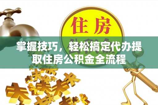 公安掌握技巧，轻松搞定代办提取住房公积金全流程