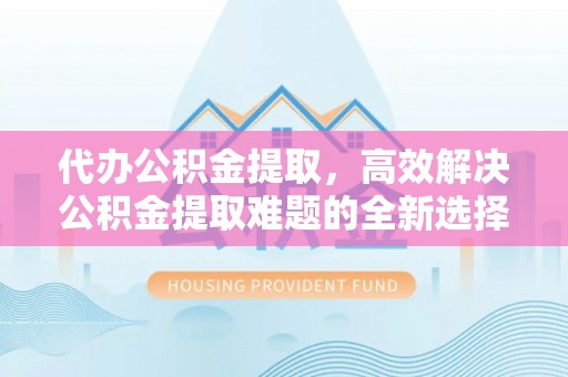 公安代办公积金提取，高效解决公积金提取难题的全新选择