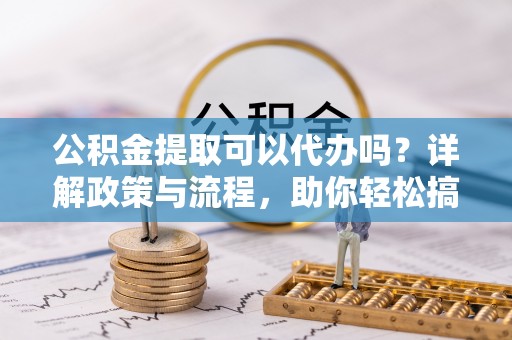 公安公积金提取可以代办吗？详解政策与流程，助你轻松搞定！