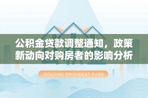 公安公积金贷款调整通知，政策新动向对购房者的影响分析