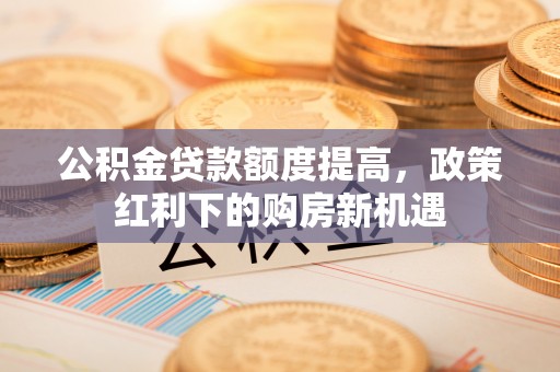 公安公积金贷款额度提高，政策红利下的购房新机遇