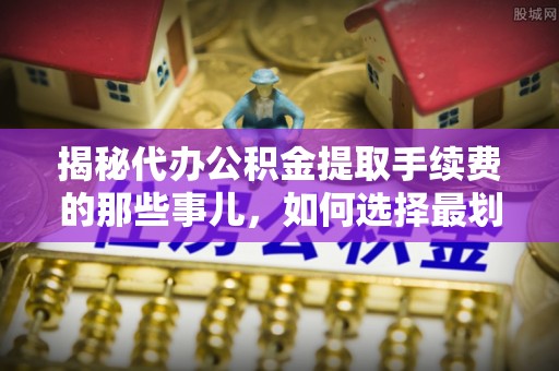 公安揭秘代办公积金提取手续费的那些事儿，如何选择最划算的服务？