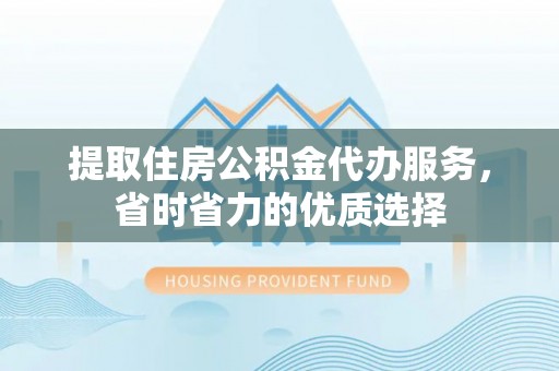 公安提取住房公积金代办服务，省时省力的优质选择