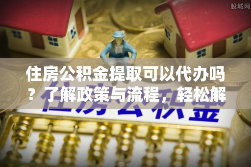 公安住房公积金提取可以代办吗？了解政策与流程，轻松解决你的疑问