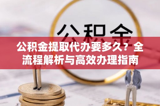 公安公积金提取代办要多久？全流程解析与高效办理指南