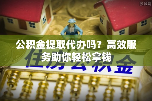 公安公积金提取代办吗？高效服务助你轻松拿钱