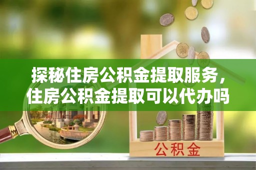 公安探秘住房公积金提取服务，住房公积金提取可以代办吗的全方位解析