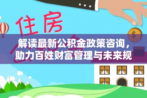 公安解读最新公积金政策咨询，助力百姓财富管理与未来规划