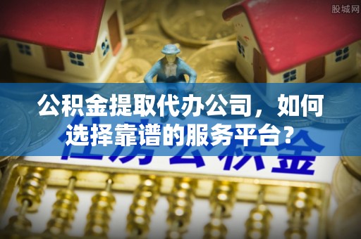 公安公积金提取代办公司，如何选择靠谱的服务平台？
