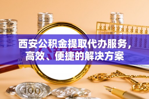 公安西安公积金提取代办服务，高效、便捷的解决方案