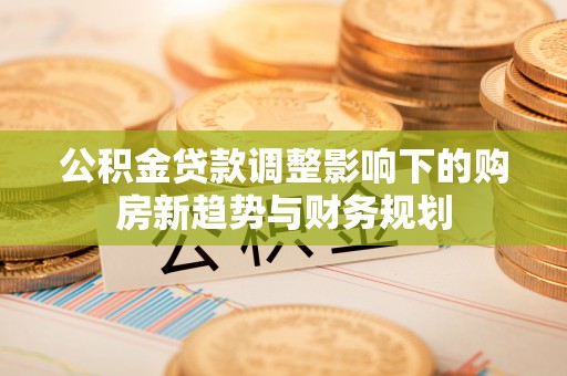 公安公积金贷款调整影响下的购房新趋势与财务规划