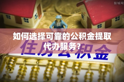 公安如何选择可靠的公积金提取代办服务？